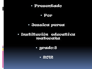  Presentado

          Por

     Jessica perea

 Institución educativa
        matecaña

        grado:8

         2012
 