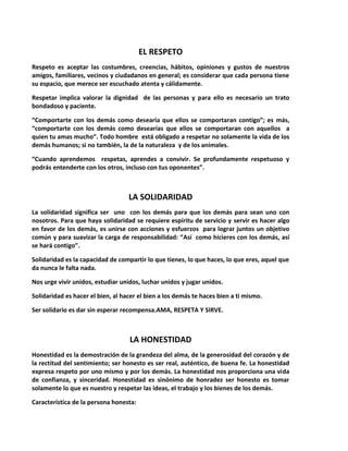 EL RESPETO
Respeto es aceptar las costumbres, creencias, hábitos, opiniones y gustos de nuestros
amigos, familiares, vecinos y ciudadanos en general; es considerar que cada persona tiene
su espacio, que merece ser escuchado atenta y cálidamente.
Respetar implica valorar la dignidad de las personas y para ello es necesario un trato
bondadoso y paciente.
“Comportarte con los demás como desearía que ellos se comportaran contigo”; es más,
“comportarte con los demás como desearías que ellos se comportaran con aquellos a
quien tu amas mucho”. Todo hombre está obligado a respetar no solamente la vida de los
demás humanos; si no también, la de la naturaleza y de los animales.
“Cuando aprendemos respetas, aprendes a convivir. Se profundamente respetuoso y
podrás entenderte con los otros, incluso con tus oponentes”.
LA SOLIDARIDAD
La solidaridad significa ser uno con los demás para que los demás para sean uno con
nosotros. Para que haya solidaridad se requiere espíritu de servicio y servir es hacer algo
en favor de los demás, es unirse con acciones y esfuerzos para lograr juntos un objetivo
común y para suavizar la carga de responsabilidad: “Así como hicieres con los demás, así
se hará contigo”.
Solidaridad es la capacidad de compartir lo que tienes, lo que haces, lo que eres, aquel que
da nunca le falta nada.
Nos urge vivir unidos, estudiar unidos, luchar unidos y jugar unidos.
Solidaridad es hacer el bien, al hacer el bien a los demás te haces bien a ti mismo.
Ser solidario es dar sin esperar recompensa.AMA, RESPETA Y SIRVE.
LA HONESTIDAD
Honestidad es la demostración de la grandeza del alma, de la generosidad del corazón y de
la rectitud del sentimiento; ser honesto es ser real, auténtico, de buena fe. La honestidad
expresa respeto por uno mismo y por los demás. La honestidad nos proporciona una vida
de confianza, y sinceridad. Honestidad es sinónimo de honradez ser honesto es tomar
solamente lo que es nuestro y respetar las ideas, el trabajo y los bienes de los demás.
Característica de la persona honesta:
 