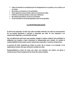  Todo ser honesto se caracteriza por la transparencia en su pensar, en su sentir y en
su actuar.
 No vende su conciencia, ni sus principios.
 Tiene opiniones sanas, firmes y obra en armonía con ellas.
 Prefiere ser persona de bien, antes que millonario.
 No estima provechoso, lo que no es honesto.
 Es tan honrado en las cosas pequeñas como en las grandes.
LA RESPONSABILIDAD
Se deriva de responder. Es decir que cada cual debe enfrentar con valor las consecuencias
de sus propias decisiones y acciones y responder por ellas. Es una respuesta a un
compromiso adquirido, a una decisión tomada.
Hay una diferencia entre tener que estudiar, trabajar o realizar cualquier otra actividad. La
obligación nos impulsa a hacer solamente lo indispensable para cumplir. En cambio la
responsabilidad reclama todo nuestro talento para responder a nuestros compromisos
La persona de éxito responde por todos sus actos. No se excusa, ni se esconde, ni da
explicaciones tontas, Sino que enfrenta la verdad con valor.
Responsabilidad es hacer las cosas con amor, con entereza, con ánimo, con ganas y
consiente que al final recogeremos los frutos de nuestro trabajo.
 