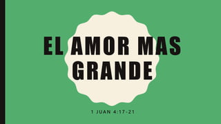 EL AMOR MAS
GRANDE
1 J U A N 4 : 1 7 - 2 1
 