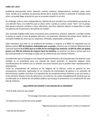 FORO CIJ 2015
6
problemas estructurales como: obsesión, control, violencia, codependencia, maltrato, celos, entre
otros. Siendo así la realidad, las personas dentro de la relación tienden a confundir el maltrato como
amor y se puede llegar al punto en que no se puede coexistir sin el otro.
Sin embargo, esto es mera codependencia, además de que estudios han comprobado que puede ser
una adicción física a la endorfina que se añora sentir cuando se vuelva a estar “bien” con la pareja.
Esto genera síntomas similares a otras adicciones, que bien sabemos afectan el desarrollo en todos
los aspectos de las personas y de quienes los rodean.
Este concepto engloba todas estas situaciones para concientizar, prevenir, detectar y corregir cuando
la pareja se vuelve el saco de golpear del otro y así promover relaciones de pareja sanas, dando un
concepto medible de amor que es: expansivo, ilimitado, responsable y atemporal.
Cabe mencionar que éste es un problema de hombres y mujeres y el INEGI ha reportado que en
México existen 30% de hombres maltratados por su pareja; mientras que el Instituto Mexicano de la
Juventud reportó en el 2012 que en el 50% de los noviazgos hay violencia: el 20% de ellos con golpes
graves y un 40% de violencia de mujeres hacia los hombres. Lo anterior nos lleva a revisar qué es lo
que está pasando en el noviazgo y cuáles son los síntomas de una relación enferma.
Considerando que el noviazgo es una etapa de experimentación y de búsqueda para los jóvenes y que
también es un preámbulo para una relación de mayor duración, es necesario explorar estas
manifestaciones de violencia en su relación con otros factores que la pueden estar reproduciendo o
exacerbando.
Tanto los antecedentes de violencia en los hogares de la infancia, como en general las pre-
concepciones culturales, expresadas en un conjunto de estereotipos de género y en actitudes de
discriminación, pueden contribuir a la reproducción de comportamientos violentos y, por otra parte, a
la tan estrecha relación entre las adicciones y la violencia, las cuales indudablemente tendrán que ser
consideradas en el diseño de una política pública que busque la prevención y la erradicación de este
tipo de violencia.
¿Qué DICEN LOS CHAVOS Y LAS CHAVAS DE LA VIOLENCIA”
“Ya le di todo, cómo lo voy a dejar”
“El noviazgo inicia bien, pero luego va apareciendo y creciendo la violencia”
“La violencia es un cuento de nunca acabar”
“Algunas personas no pueden poner un alto a la violencia”
“ ¡Así son los hombres!”
 