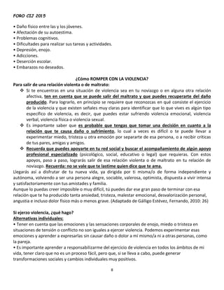 FORO CIJ 2015
8
• Daño físico entre las y los jóvenes.
• Afectación de su autoestima.
• Problemas cognitivos.
• Dificultades para realizar sus tareas y actividades.
• Depresión, enojo.
• Adicciones.
• Deserción escolar.
• Embarazos no deseados.
¿Cómo ROMPER CON LA VIOLENCIA?
Para salir de una relación violenta o de maltrato:
 Si te encuentras en una situación de violencia sea en tu noviazgo o en alguna otra relación
afectiva, ten en cuenta que se puede salir del maltrato y que puedes recuperarte del daño
producido. Para lograrlo, en principio se requiere que reconozcas en qué consiste el ejercicio
de la violencia y que existen señales muy claras para identificar que lo que vives es algún tipo
específico de violencia, es decir, que puedes estar sufriendo violencia emocional, violencia
verbal, violencia física o violencia sexual.
 Es importante saber que es probable que tengas que tomar una decisión en cuanto a la
relación que te causa daño o sufrimiento, lo cual a veces es difícil o te puede llevar a
experimentar miedo, tristeza u otra emoción por separarte de esa persona, o a recibir críticas
de tus pares, amigas y amigos.
 Recuerda que puedes apoyarte en tu red social y buscar el acompañamiento de algún apoyo
profesional especializado (psicológico, social, educativo o legal) que requieras. Con estos
apoyos, paso a paso, lograrás salir de esa relación violenta o de maltrato en tu relación de
noviazgo. Recuerda: no se vale que te lastime quien dice que te ama.
Llegarás así a disfrutar de tu nueva vida, ya dirigida por ti misma/o de forma independiente y
autónoma, volviendo a ser una persona alegre, sociable, valerosa, optimista, dispuesta a vivir intensa
y satisfactoriamente con tus amistades y familia.
Aunque lo puedas creer imposible o muy difícil, tú puedes dar ese gran paso de terminar con esa
relación que te ha producido tanta ansiedad, tristeza, malestar emocional, desvalorización personal,
angustia e incluso dolor físico más o menos grave. (Adaptado de Gálligo Estévez, Fernando, 2010: 26)
Si ejerzo violencia, ¿qué hago?
Alternativas individuales:
• Tener en cuenta que las emociones y las sensaciones corporales de enojo, miedo o tristeza en
situaciones de tensión o conflicto no son iguales a ejercer violencia. Podemos experimentar esas
emociones y aprender a expresarlas sin causar daño o dolor a mí mismo/a ni a otras personas, como
la pareja.
• Es importante aprender a responsabilizarme del ejercicio de violencia en todos los ámbitos de mi
vida, tener claro que no es un proceso fácil, pero que, si se lleva a cabo, puede generar
transformaciones sociales y cambios individuales muy positivos.
 
