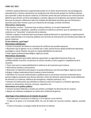 FORO CIJ 2015
9
• Solicitar ayuda profesional y especializada puede ser un factor de prevención, hay psicólogas/os,
educadoras/es y existen asociaciones con programas de intervención grupal con hombres jóvenes
para aprender a dejar de ejercer violencia. En distintas partes del país contamos con instituciones de
gobierno que ofrecen servicios psicológicos y sociales, algunas con programas que aportan espacios
para que los jóvenes reflexionen sobre los modelos de identidad masculina que son limitantes y
opresivos para ellos mismos y para sus relaciones de noviazgo, amistad, familiares.
Alternativas relacionales:
• No enjuiciar, es decir, “reconocer que se ejerce violencia, es un paso importante”.
• No ser cómplice, culpabilizar, coludirse o justificar la violencia y prevenir que se reproduzca más
violencia o se “naturalice” el ejercicio de la violencia.
• Alentar y apoyar a la persona para que busque ayuda profesional en asociaciones u organizaciones
civiles especializadas o en instancias públicas con servicios de intervención con hombres para dejar de
ejercer violencia.
Si vivo violencia, ¿qué hago?
Alternativas individuales:
• Contar la situación de violencia a personas de confianza que puedan apoyarte.
• Reconocer que el agresor no va a cambiar por sí sólo, precisa buscar apoyo profesional educativo,
psicológico y social. Realizar ese paso es responsabilidad de esa persona.
• Pedir apoyo profesional (psicológico, legal y/o social).
Alternativas relacionales:
• Apoyar a la persona que recibe violencia y garantizar su seguridad emocional, física y la
confidencialidad. Escuchar a la persona sin juicios morales y evitar juzgarla o culpabilizarla de la
situación.
• Tener claro que la responsabilidad de la violencia es de la persona que la ejerce.
• Alternativas sociales y comunitarias:
• Reconocer la importancia del apoyo y la ayuda profesional, sea ésta psicológica, legal y/o social
(refugios, trabajo reeducativo) hacia mujeres y hacia hombres.
• Identificar los recursos institucionales y públicos que se encuentran cercanos al domicilio de la
persona (alguna asociación que ofrezca atención, centro de atención especializado, líneas telefónicas
de atención a la violencia, teléfonos de emergencia, módulos policiacos, etc.)
• Conocer las instituciones que atienden la violencia contra las mujeres y a hombres agresores,
conocer sus direcciones, horarios, servicios, requisitos, etc.
Alternativas en la política pública:
• Conocer las leyes federales y locales que existen y protegen los derechos de las mujeres.
• Apoyar las iniciativas ciudadanas en contra de la violencia de género.
¿Qué hago si hay violencia en mi relación de pareja?
El primer paso es reconocer la violencia, si tú la ejerces o eres víctima.
Si algo no te gusta o te incomoda DILO, haz uso de todos los recursos (analiza, negocia, acuerda,
etc.).
Si esto no funciona, no tengas miedo de terminar la relación.
 