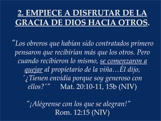 2. empiEcea disfrutar de la gracia de Dios hacia otros."Los obreros que habían sido contratados primero pensaron que recibirían más que los otros. Pero cuando recibieron lo mismo, se comenzaron a quejar al propietario de la viña…Él dijo, '¿Tienen envidia porque soy generoso con ellos?'" Mat. 20:10-11, 15b (NIV) "¡Alégrense con los que se alegran!" Rom. 12:15 (NIV)