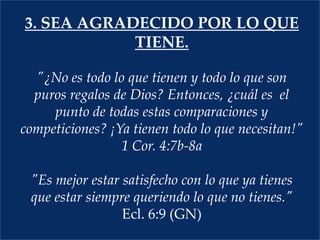 3. Sea agradecido por lo que tiene."¿No es todo lo que tienen y todo lo que son puros regalos de Dios? Entonces, ¿cuál es  el punto de todas estas comparaciones y competiciones? ¡Ya tienen todo lo que necesitan!"      1 Cor. 4:7b-8a  "Es mejor estar satisfecho con lo que ya tienes que estar siempre queriendo lo que no tienes."  Ecl. 6:9 (GN)