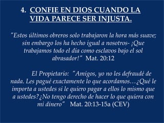 4.  CONFIE EN Dios cuando la vida parece ser injusta."Estos últimos obreros solo trabajaron la hora más suave; sin embargo los ha hecho igual a nosotros- ¡Que trabajamos todo el día como esclavos bajo el sol abrasador!"  Mat. 20:12  	El Propietario:  "Amigos, yo no les defraudé de nada. Les pagué exactamente lo que acordamos…¿Qué le importa a ustedes si le quiero pagar a ellos lo mismo que a ustedes?¿No tengo derecho de hacer lo que quiera con mi dinero"	Mat. 20:13-15a (CEV) 