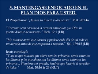 5. MANTENGASE ENFOCADO EN EL PLAN DIOS PARA USTED.El Propietario: "¡Tomen su dinero y lárguense!"  Mat. 20:14a  "Corramos con paciencia la carrera particular que Dios ha puesto delante de nosotros." Heb. 12:1 (LB)  "Me miraste antes que naciera y pusiste cada día de mi vida en un horario antes de que empezara a respirar."  Sal. 139:15 (LB)				Jesús concluyó:"Y así es que muchos que ahora son los primeros, serán entonces los últimos y los que ahora son los últimos serán entonces los primeros... Si quieres ser grande, tendrás que hacerte el servidor de todos."Mat. 20:16 & 26 (NLT)