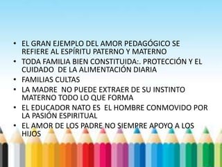 • EL GRAN EJEMPLO DEL AMOR PEDAGÓGICO SE
REFIERE AL ESPÍRITU PATERNO Y MATERNO
• TODA FAMILIA BIEN CONSTITUIDA:. PROTECCIÓN Y EL
CUIDADO DE LA ALIMENTACIÓN DIARIA
• FAMILIAS CULTAS
• LA MADRE NO PUEDE EXTRAER DE SU INSTINTO
MATERNO TODO LO QUE FORMA
• EL EDUCADOR NATO ES EL HOMBRE CONMOVIDO POR
LA PASIÓN ESPIRITUAL
• EL AMOR DE LOS PADRE NO SIEMPRE APOYO A LOS
HIJOS
 