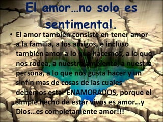 El amor…no solo es sentimental. El amor también consiste en tener amor a la familia, a los amigos, e incluso también amor a lo que hacemos, a lo que nos rodea, a nuestro ambiente, a nuestra persona, a lo que nos gusta hacer y un sinfín mas de cosas de las cuales debemos estar ENAMORADOS, porque el simple hecho de estar vivos es amor…y Dios…es completamente amor!!! 