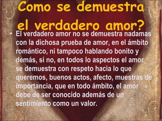 Como se demuestra el verdadero amor? El verdadero amor no se demuestra nadamas con la dichosa prueba de amor, en el ámbito romántico, ni tampoco hablando bonito y demás, si no, en todos lo aspectos el amor se demuestra con respeto hacia lo que queremos, buenos actos, afecto, muestras de importancia, que en todo ámbito, el amor debe de ser conocido además de un sentimiento como un valor. 