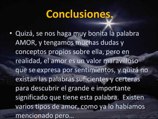 Conclusiones. Quizá, se nos haga muy bonita la palabra AMOR, y tengamos muchas dudas y conceptos propios sobre ella, pero en realidad, el amor es un valor maravilloso que se expresa por sentimientos, y quizá no existan las palabras suficientes y certeras para descubrir el grande e importante significado que tiene esta palabra.  Existen varios tipos de amor, como ya lo habíamos mencionado pero… 