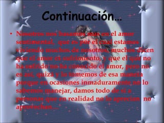 Continuación… Nosotros nos basamos mas en el amor sentimental,  que es por el cual estamos viviendo muchos de nosotros, muchos dicen que el amor es sufrimiento, y que el que no ha sufrido no ha conocido el amor, pero no es así, quizá y lo tomemos de esa manera porque en ocasiones inmaduramente no lo sabemos manejar, damos todo de si a personas que en realidad no lo aprecian  no aprovechan… 