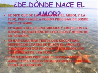 ¿DE DÒNDE NACE EL AMOR? Se dice que de la rama nace el árbol y la flor, pero nadie a podido precisar de donde nace el amor. El amor nace de una mirada y crece con la ilusión, se mantiene de los celos y muere de la traición.  No hay cosa mas triste que encontrar desprecios cuando se busca el amor; es como cuando nos pinchamos los dedos con las espinas de una flor. Y no sabemos precisar de donde nace el amor, por lo menos entreguemos cuando nos llega al corazón. 