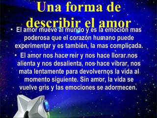 Una forma de describir el amor El amor mueve al mundo y es la emoción mas poderosa que el corazón humano puede experimentar y es también, la mas complicada. El amor nos hace reír y nos hace llorar.nos alienta y nos desalienta, nos hace vibrar, nos mata lentamente para devolvernos la vida al momento siguiente. Sin amor, la vida se vuelve gris y las emociones se adormecen.  