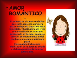 AMOR ROMÁNTICO.   El primero es el amor romántico que suele aparecer a primera vista y refleja una atracción física inmediata, y habitualmente crece con intensidad y se consume después de un tiempo, aunque a veces el enamoramiento inicial conduce a un amor a más largo plazo. Este modelo incluye una idealización de la persona amada y el deseo persistente de estar junto a ella. 