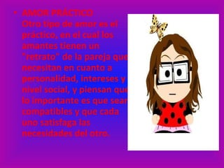 AMOR PRÁCTICO  Otro tipo de amor es el práctico, en el cual los amantes tienen un "retrato" de la pareja que necesitan en cuanto a personalidad, intereses y nivel social, y piensan que lo importante es que sean compatibles y que cada uno satisfaga las necesidades del otro. 