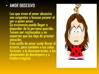 AMOR OBSESIVO  Los que viven el amor obsesivo son exigentes y buscan poseer al ser a quien aman. Su existencia puede llegar a depender de la persona querida: Temen ser rechazados y no soportan que les deje de prestar atención. Este estilo de amor suele llevar al éxtasis, pero también a los celos furiosos, a la desesperación, a las obsesiones de desamparo y a finales trágicos . 