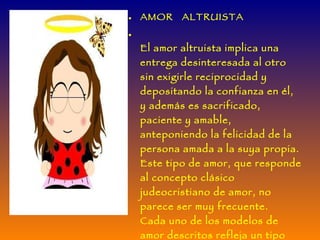 AMOR  ALTRUISTA  El amor altruista implica una entrega desinteresada al otro sin exigirle reciprocidad y depositando la confianza en él, y además es sacrificado, paciente y amable, anteponiendo la felicidad de la persona amada a la suya propia. Este tipo de amor, que responde al concepto clásico judeocristiano de amor, no parece ser muy frecuente. Cada uno de los modelos de amor descritos refleja un tipo ideal que no aparece aisladamente o en estado de pureza, sino que puede presentarse como un episodio en el transcurso de una relación de pareja, o con más frecuencia manifestarse combinado con uno o más tipos estilos amorosos . 