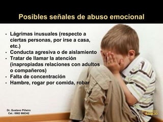 Posibles señales de abuso emocional
• Lágrimas inusuales (respecto a
ciertas personas, por irse a casa,
etc.)
• Conducta agresiva o de aislamiento
• Tratar de llamar la atención
(inapropiadas relaciones con adultos
o compañeros)
• Falta de concentración
• Hambre, rogar por comida, robar
Dr. Gustavo Piñeiro
Cel.: 0982 866342
 