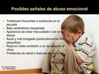 • Tardanzas frecuentes o ausencias en la
escuela
• Bajo rendimiento inesperado
• Apariencia de estar mal cuidado o de no ser
felices
• Sucio y mal arreglado (particularmente niños
pequeños)
• Ropa en mala condición o no de acuerdo al
clima
• Problemas de salud o lesiones persistentes
Posibles señales de abuso emocional
Dr. Gustavo Piñeiro
Cel.: 0982 866342
 