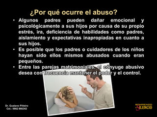 ¿Por qué ocurre el abuso?
• Algunos padres pueden dañar emocional y
psicológicamente a sus hijos por causa de su propio
estrés, ira, deficiencia de habilidades como padres,
aislamiento y expectativas inapropiadas en cuanto a
sus hijos.
• Es posible que los padres o cuidadores de los niños
hayan sido ellos mismos abusados cuando eran
pequeños.
• Entre las parejas matrimoniales, el cónyuge abusivo
desea con frecuencia mantener el poder y el control.
Dr. Gustavo Piñeiro
Cel.: 0982 866342
 