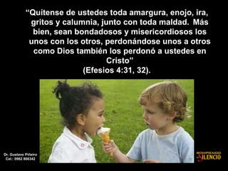 “Quítense de ustedes toda amargura, enojo, ira,
gritos y calumnia, junto con toda maldad. Más
bien, sean bondadosos y misericordiosos los
unos con los otros, perdonándose unos a otros
como Dios también los perdonó a ustedes en
Cristo”
(Efesios 4:31, 32).
Dr. Gustavo Piñeiro
Cel.: 0982 866342
 