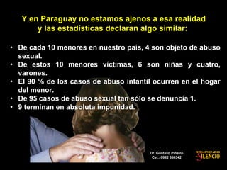 Y en Paraguay no estamos ajenos a esa realidad
y las estadísticas declaran algo similar:
• De cada 10 menores en nuestro país, 4 son objeto de abuso
sexual.
• De estos 10 menores víctimas, 6 son niñas y cuatro,
varones.
• El 90 % de los casos de abuso infantil ocurren en el hogar
del menor.
• De 95 casos de abuso sexual tan sólo se denuncia 1.
• 9 terminan en absoluta impunidad.
Dr. Gustavo Piñeiro
Cel.: 0982 866342
 