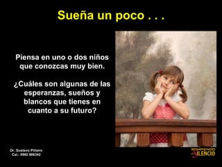 Sueña un poco . . .
Piensa en uno o dos niños
que conozcas muy bien.
¿Cuáles son algunas de las
esperanzas, sueños y
blancos que tienes en
cuanto a su futuro?
Dr. Gustavo Piñeiro
Cel.: 0982 866342
 