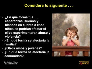 Considera lo siguiente . . .
• ¿En qué forma tus
esperanzas, sueños y
blancos en cuanto a esos
niños se podrían afectar si
ellos experimentaran abuso y
violencia?
• ¿En qué forma se afectaría la
familia?
• ¿Otros niños y jóvenes?
• ¿En qué forma se afectaría la
comunidad?
Dr. Gustavo Piñeiro
Cel.: 0982 866342
 