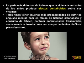 • La parte más dolorosa de todo es que la violencia en contra
de los niños produce efectos perjudiciales sobre sus
víctimas.
• Tales niños tienen muchas más probabilidades de sufrir de
angustia mental, caer en abuso de bebidas alcohólicas y
consumo de tabaco, contraer enfermedades transmitidas
sexualmente e involucrarse en comportamientos dañinos
para sí mismos.
Dr. Gustavo Piñeiro
Cel.: 0982 866342
 