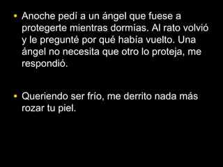 • Anoche pedí a un ángel que fuese a
 protegerte mientras dormías. Al rato volvió
 y le pregunté por qué había vuelto. Una
 ángel no necesita que otro lo proteja, me
 respondió.


• Queriendo ser frío, me derrito nada más
 rozar tu piel.
 