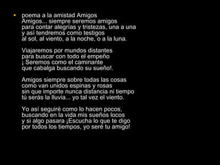 • poema a la amistad Amigos
  Amigos... siempre seremos amigos
  para contar alegrías y tristezas, una a una
  y así tendremos como testigos
  al sol, al viento, a la noche, o a la luna.
  Viajaremos por mundos distantes
  para buscar con todo el empeño
  ¡ Seremos como el caminante
  que cabalga buscando su sueño!.
  Amigos siempre sobre todas las cosas
  como van unidos espinas y rosas
  sin que importe nunca distancia ni tiempo
  tú serás la lluvia... yo tal vez el viento.
  Yo así seguiré como lo hacen pocos,
  buscando en la vida mis sueños locos
  y si algo pasara ¡Escucha lo que te digo
  por todos los tiempos, yo seré tu amigo!
 