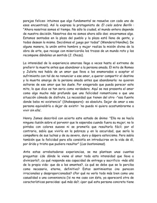 parejas felices: intuimos que algo fundamental se resuelve con cada uno de
esos encuentros). Así lo expresa la protagonista de El cielo sobre Berlín :
"Ahora nosotros somos el tiempo. No sólo la ciudad, el mundo entero depende
de nuestra decisión. Nosotros dos no somos ahora sólo dos: encarnamos algo.
Estamos sentados en la plaza del pueblo y la plaza está llena de gente, y
todos desean lo mismo. Decidimos el juego por todos" (Wenders/Handke). De
alguna manera, la unión entre hombre y mujer realiza la misión divina de la
obra de arte, que recoge con misericordia los trozos de un mundo roto y los
recompone dándoles un sentido (J. Choza).
La intensidad de la experiencia amorosa llega a veces hasta el extremo de
preferir la muerte antes que abandonar a la persona amada. El mito de Romeo
y Julieta nos habla de un amor que lleva a los enamorados a aceptar el
sufrimiento con tal de no renunciar a ese amor, a querer compartir el destino
y la muerte amarga de la persona amada antes que abandonarla: no quieren
soltarse de ese amor que les duele. Por exagerado que pueda parecer este
mito, lo que dice es tan serio como verdadero. Aquí se nos presenta el amor
como algo mucho más profundo que una felicidad romanticona o que una
situación cómoda de disfrute. La necesidad que tienen del otro -"esa fuente
donde bebo mi existencia" (Shakespeare)- es absoluta. Dejar de amar a esa
persona equivaldría a dejar de existir: ‘no puedo ni quiero acostumbrarme a
vivir sin ella’.
Henry James describió con acierto este estado de ánimo: "Ella no se hacía
ninguna ilusión sobre el porvenir que le esperaba cuando fuera su mujer; no lo
pintaba con colores suaves ni se prometía que resultaría fácil; por el
contrario, sabía que viviría en la pobreza y en la oscuridad, que sería la
compañera de sus luchas y de su severo, duro y áspero estoicismo. Pero sabía
también que la felicidad para ella consistía en introducirse en la vida de él,
por árida y triste que pudiera resultar" (Las bostonianas).
Ante estas arrebatadoras experiencias, se me plantean unas cuantas
preguntas: ¿de dónde le viene al amor toda esta intensidad que lleva a
divinizarlo?, ¿a qué responde esa capacidad de entrega y sacrificio -más allá
de la propia vida- que da a los amantes?, ¿a qué se debe que se lo perciba
como necesario, eterno, definitivo? Estos sentimientos ¿no parecen
irracionales y desproporcionados? ¿Por qué no verlo todo más bien como una
casualidad o una conveniencia (‘si no me caso con ésta, ya aparecerá otra de
características parecidas: qué más da?; ¿por qué esta persona concreta tiene
 