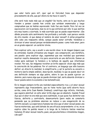 que valer tanto para mí?, ¿por qué mi felicidad tiene que depender
precisamente de ella, que por ahora no me hace ni caso?’).
¿No será todo nada más que un engaño? De hecho, esto es lo que muchos
tienden a pensar cuando han creído que estaban enamorados y luego
comprueban que se habían equivocado: todo fue una ilusión. Pero tal vez se
equivocaron con la persona, mas no en lo que sintieron por ella: lo que sentían
era muy bueno y acertado, lo más acertado que se pueda experimentar. ¿De
dónde procede este sentimiento tan profundo y extraño -casi parece venido
de otro mundo- al que damos el nombre de amor sexual? A estas preguntas
sólo cabe una respuesta válida, aunque pueda sonar extraña: tendemos a
divinizar el amor sexual porque verdaderamente posee -como todo amor, pero
en un grado especial- un carácter divino.
Para explicar esto, voy a acudir a una noción clave: la de imagen (espero que
se entienda). Cuando utilizamos una imagen -una comparación, una metáfora,
una poesía- para explicar algo, suponemos que esa realidad que queremos
mostrar resulta demasiado rica para encerrarla en una definición. Damos un
rodeo para subrayar la hondura y la belleza de aquello que intentamos
revelar. Por eso, las imágenes revisten un brillo especial: dicen algo más que
la concreción de las palabras. Por el contrario, un lenguaje que sólo buscara
definir en directo la realidad, la simplificaría, y así le quitaría su encanto o
misterio (sería simple análisis, descripción, medida); lo que se puede decir en
una definición siempre es algo pobre, sobre lo que se puede ejercer un
dominio, pero nunca algo que se pueda divinizar (así, sería absurdo divinizar o
hacer poesía sobre la economía o las matemáticas).
En la imagen siempre brilla una realidad especialmente rica; y el amor sexual
representa algo trascendente, que no tiene techo (que está abierto hacia
arriba, como diría Juan Ramón Jiménez); constituye algo infinito, ilimitado,
que sugiere plenitud: en este amor brilla algo que es absoluto. Cuando Freud
dijo que el amor no era más que sexo sublimado, lo que quiso fue delimitar esa
fuerza, definirla y controlarla, desencantarla (pero nadie se consolaría
pensando que su problema amoroso se reduce a una exageración de su
instinto sexual). La experiencia humana nos dice que el amor sexual posee una
fuerza misteriosa, que está dotado de una eficacia sorprendente: si no, no se
explica cómo ha podido mover a lo largo de la historia tantos resortes
humanos. El amor sexual resulta, pues, una peculiarísima e intensísima imagen,
¿de qué?
 