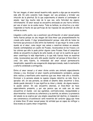 Por ser imagen, el amor sexual muestra más, apunta a algo que se encuentra
más allá. En esto consiste toda imagen: ser una promesa y brindar una
intuición de la plenitud. Es lo que experimenta el amante al contemplar al
amado: ‘aquí hay mucho más de lo que veo, esta felicidad me supera
infinitamente’. El amor sexual se encuentra enraizado en una tierra infinita:
por eso el amor no se acaba nunca. Toda su belleza, su atractivo y su valor
responden al hecho de que participa de las riquezas de esa plenitud: de ella
extrae su savia.
Llegados a este punto, voy a aventurar una afirmación: el amor sexual posee
tanta fuerza porque es una imagen del Dios-Amor que presumiblemente ha
creado este mundo. Y digo ‘presumiblemente’ porque -más allá de todos los
horrores que provoca el odio entre los hombres- lo que mejor le viene a este
mundo es el amor, como mejor nos vemos a nosotros mismos es amando.
Cuando contemplamos un cuadro de Picasso, reconocemos en los trazos y en
los colores que sólo lo pudo pintar alguien como Picasso. Pues al comprobar
dónde se encuentra la alegría de este mundo, al caer en la cuenta de que el
amor constituye lo más importante y lo que más fuerza tiene en nuestras
vidas, reconocemos que esto sólo puede resultar así porque el Dios-Amor lo
creó. Sin esta fuente, la intensidad del amor sexual permanecería
inexplicable, supondría una exageración desproporcionada, nada lo sostendría
y estaría condenado a extinguirse.
Entre el amor sexual y el amor divino existe una sintonía especialmente
intensa y viva. Divinizar el amor resulta profundamente verdadero, porque
éste realiza y manifiesta ante nuestros ojos ese Amor más alto e invisible.
Divinizar a la persona amada no supone ninguna idolatría; es más, Dios lo
aprueba: ahí, en esa persona, es donde el amante debe encontrar a Dios,
donde puede descubrir lo que significa su Amor y donde -de alguna manera-
le puede adorar. En ese encuentro amoroso, el Dios-Amor se hace
especialmente presente, y por eso parece que en cada uno de esos
encuentros el mundo -con sus egoísmos, contradicciones, mezquindades y
aburrimientos- recobrara su coherencia y su sentido, se salvara. La presencia
del amado no se explica por una simple casualidad del destino, ni responde a
una conveniencia circunstancial: está revestido del carácter único que tiene
el mismo Dios. El amor sexual posee tal entidad que es capaz de reflejar a
Dios mismo en cuanto Amor irrepetible.
 