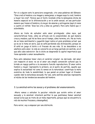Por si a alguien esto le pareciera exagerado, cito unas palabras del Génesis:
"Dios creó al hombre a su imagen y semejanza; a imagen suya lo creó, hombre
y mujer los creó". Parece que el texto revelado sitúa la semejanza divina de
manera especial en la diferenciación y en la unión sexual, en esa particular
manera que tienen el hombre y la mujer de amarse y entregarse (aquí sí viene
a cuento el refrán: ‘Dios los cría y ellos se juntan’). Pero esto habrá que ir
aclarándolo.
Ahora se trata de estudiar este amor privilegiado: cómo nace, qué
características tiene, cómo se articula con la corporalidad, de qué manera
crece y madura, qué tal se lleva con el tiempo, cómo termina, etc. No se trata
de un tema sentimental o juguetón (aquí radica el gran problema actual: que
ya no se lo toma en serio, que se está perdiendo esa divinización), porque en
él está en juego el éxito o el fracaso de una vida. Si se descalabra o se
adultera este amor, la vida se convierte en un largo período sin sentido, en el
que sólo cabe sobrevivir. De lo dicho se desprende la capital importancia que
tiene aprender a amar sexualmente.
Para esto debemos tener claro el carácter original -no derivado- del amor
con respecto al sexo: no es el amor una simple convención cultural que le
brinda un ropaje poético a la necesaria función reproductora. El amor entre
hombre y mujer representa lo primero, es el punto de partida, aquello que
explica la sexualidad tal como la vemos en la naturaleza: constituye la meta
evolutiva de toda la sensibilidad, lo que pensó en primer lugar el Creador
cuando ideó la naturaleza sexuada. Por eso, este sentido amoroso representa
el núcleo de las tendencias sexuales del hombre.
3. La amistad entre los sexos y el problema del enamoramiento.
Ahora vamos a estudiar la peculiar relación que existe entre el amor
sexuado y la amistad: intentaré perfilar lo que podríamos llamar amistad
sexual (creo que se trata de un tema importante, porque aquí se encuentra la
raíz de muchos fracasos y desengaños).
Para variar, voy a empezar por una distinción.
 