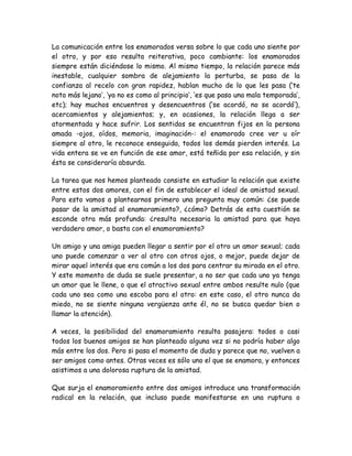 La comunicación entre los enamorados versa sobre lo que cada uno siente por
el otro, y por eso resulta reiterativa, poco cambiante: los enamorados
siempre están diciéndose lo mismo. Al mismo tiempo, la relación parece más
inestable, cualquier sombra de alejamiento la perturba, se pasa de la
confianza al recelo con gran rapidez, hablan mucho de lo que les pasa (‘te
noto más lejano’, ‘ya no es como al principio’, ‘es que paso una mala temporada’,
etc); hay muchos encuentros y desencuentros (‘se acordó, no se acordó’),
acercamientos y alejamientos; y, en ocasiones, la relación llega a ser
atormentada y hace sufrir. Los sentidos se encuentran fijos en la persona
amada -ojos, oídos, memoria, imaginación-: el enamorado cree ver u oír
siempre al otro, le reconoce enseguida, todos los demás pierden interés. La
vida entera se ve en función de ese amor, está teñida por esa relación, y sin
ésta se consideraría absurda.
La tarea que nos hemos planteado consiste en estudiar la relación que existe
entre estos dos amores, con el fin de establecer el ideal de amistad sexual.
Para esto vamos a plantearnos primero una pregunta muy común: ¿se puede
pasar de la amistad al enamoramiento?, ¿cómo? Detrás de esta cuestión se
esconde otra más profunda: ¿resulta necesaria la amistad para que haya
verdadero amor, o basta con el enamoramiento?
Un amigo y una amiga pueden llegar a sentir por el otro un amor sexual; cada
uno puede comenzar a ver al otro con otros ojos, o mejor, puede dejar de
mirar aquel interés que era común a los dos para centrar su mirada en el otro.
Y este momento de duda se suele presentar, a no ser que cada uno ya tenga
un amor que le llene, o que el atractivo sexual entre ambos resulte nulo (que
cada uno sea como una escoba para el otro: en este caso, el otro nunca da
miedo, no se siente ninguna vergüenza ante él, no se busca quedar bien o
llamar la atención).
A veces, la posibilidad del enamoramiento resulta pasajera: todos o casi
todos los buenos amigos se han planteado alguna vez si no podría haber algo
más entre los dos. Pero si pasa el momento de duda y parece que no, vuelven a
ser amigos como antes. Otras veces es sólo uno el que se enamora, y entonces
asistimos a una dolorosa ruptura de la amistad.
Que surja el enamoramiento entre dos amigos introduce una transformación
radical en la relación, que incluso puede manifestarse en una ruptura o
 