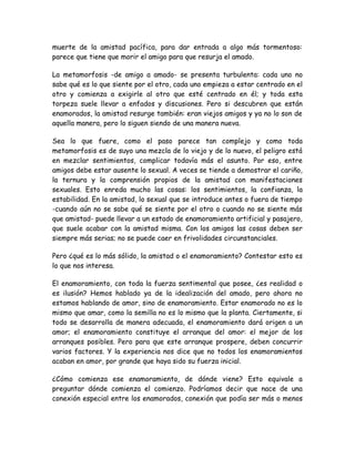 muerte de la amistad pacífica, para dar entrada a algo más tormentoso:
parece que tiene que morir el amigo para que resurja el amado.
La metamorfosis -de amigo a amado- se presenta turbulenta: cada uno no
sabe qué es lo que siente por el otro, cada uno empieza a estar centrado en el
otro y comienza a exigirle al otro que esté centrado en él; y toda esta
torpeza suele llevar a enfados y discusiones. Pero si descubren que están
enamorados, la amistad resurge también: eran viejos amigos y ya no lo son de
aquella manera, pero lo siguen siendo de una manera nueva.
Sea lo que fuere, como el paso parece tan complejo y como toda
metamorfosis es de suyo una mezcla de lo viejo y de lo nuevo, el peligro está
en mezclar sentimientos, complicar todavía más el asunto. Por eso, entre
amigos debe estar ausente lo sexual. A veces se tiende a demostrar el cariño,
la ternura y la comprensión propios de la amistad con manifestaciones
sexuales. Esto enreda mucho las cosas: los sentimientos, la confianza, la
estabilidad. En la amistad, lo sexual que se introduce antes o fuera de tiempo
-cuando aún no se sabe qué se siente por el otro o cuando no se siente más
que amistad- puede llevar a un estado de enamoramiento artificial y pasajero,
que suele acabar con la amistad misma. Con los amigos las cosas deben ser
siempre más serias; no se puede caer en frivolidades circunstanciales.
Pero ¿qué es lo más sólido, la amistad o el enamoramiento? Contestar esto es
lo que nos interesa.
El enamoramiento, con toda la fuerza sentimental que posee, ¿es realidad o
es ilusión? Hemos hablado ya de la idealización del amado, pero ahora no
estamos hablando de amor, sino de enamoramiento. Estar enamorado no es lo
mismo que amar, como la semilla no es lo mismo que la planta. Ciertamente, si
todo se desarrolla de manera adecuada, el enamoramiento dará origen a un
amor; el enamoramiento constituye el arranque del amor: el mejor de los
arranques posibles. Pero para que este arranque prospere, deben concurrir
varios factores. Y la experiencia nos dice que no todos los enamoramientos
acaban en amor, por grande que haya sido su fuerza inicial.
¿Cómo comienza ese enamoramiento, de dónde viene? Esto equivale a
preguntar dónde comienza el comienzo. Podríamos decir que nace de una
conexión especial entre los enamorados, conexión que podía ser más o menos
 