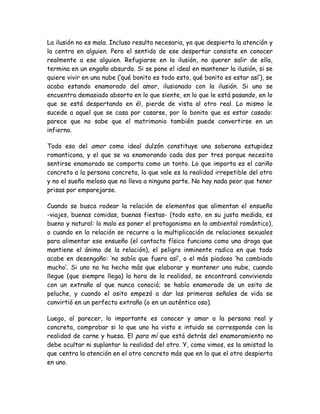 La ilusión no es mala. Incluso resulta necesaria, ya que despierta la atención y
la centra en alguien. Pero el sentido de ese despertar consiste en conocer
realmente a ese alguien. Refugiarse en la ilusión, no querer salir de ella,
termina en un engaño absurdo. Si se pone el ideal en mantener la ilusión, si se
quiere vivir en una nube (‘qué bonito es todo esto, qué bonito es estar así’), se
acaba estando enamorado del amor, ilusionado con la ilusión. Si uno se
encuentra demasiado absorto en lo que siente, en lo que le está pasando, en lo
que se está despertando en él, pierde de vista al otro real. Lo mismo le
sucede a aquel que se casa por casarse, por lo bonito que es estar casado:
parece que no sabe que el matrimonio también puede convertirse en un
infierno.
Todo eso del amor como ideal dulzón constituye una soberana estupidez
romanticona, y el que se va enamorando cada dos por tres porque necesita
sentirse enamorado se comporta como un tonto. Lo que importa es el cariño
concreto a la persona concreta, lo que vale es la realidad irrepetible del otro
y no el sueño meloso que no lleva a ninguna parte. No hay nada peor que tener
prisas por emparejarse.
Cuando se busca rodear la relación de elementos que alimentan el ensueño
-viajes, buenas comidas, buenas fiestas- (todo esto, en su justa medida, es
bueno y natural: lo malo es poner el protagonismo en lo ambiental romántico),
o cuando en la relación se recurre a la multiplicación de relaciones sexuales
para alimentar ese ensueño (el contacto físico funciona como una droga que
mantiene el ánimo de la relación), el peligro inminente radica en que todo
acabe en desengaño: ‘no sabía que fuera así’, o el más piadoso ‘ha cambiado
mucho’. Si uno no ha hecho más que elaborar y mantener una nube, cuando
llegue (que siempre llega) la hora de la realidad, se encontrará conviviendo
con un extraño al que nunca conoció; se había enamorado de un osito de
peluche, y cuando el osito empezó a dar las primeras señales de vida se
convirtió en un perfecto extraño (o en un auténtico oso).
Luego, al parecer, lo importante es conocer y amar a la persona real y
concreta, comprobar si lo que uno ha visto e intuido se corresponde con la
realidad de carne y hueso. El para mí que está detrás del enamoramiento no
debe ocultar ni suplantar la realidad del otro. Y, como vimos, es la amistad la
que centra la atención en el otro concreto más que en lo que el otro despierta
en uno.
 