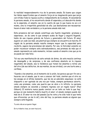 la realidad inesperadamente rica de la persona amada. Es bueno que caigan
los ídolos superficiales que el amante forja en su imaginación para que surja
con nitidez toda la riqueza oculta e independiente de la amada. Al esconderse
la persona amada, al no encontrarla donde él esperaba y al descubrirla donde
no la esperaba, el amante cae en la cuenta de que lo que busca no es a sí
mismo, sino la irrepetible genialidad de ella. Las desilusiones son necesarias:
hacen al amor más verdadero y a la persona amada más real.
Esta presencia del ser amado constituye una fuente inagotable -promesa y
esperanza-, se da como lo que siempre acaba de llegar y seguirá llegando,
habla de una riqueza grávida de futuro y generadora del futuro. El amor
sugiere un cada vez más, una plenitud que siempre se encuentra en marcha. El
regalo de la persona amada resulta siempre mayor que la capacidad para
recibirlo, supera las previsiones del amante. Por eso, la felicidad consiste en
poder reconocer siempre esta sobreabundancia, esa promesa de más que el
amado representa en cada momento, incluso cuando el amante cree que ya no
se puede ser más feliz.
Tal vez una manifestación de este estado de ánimo, de esta mezcla continua
de desengaño y de sorpresa, y de esa confianza absoluta en la riqueza
inagotable del amado, sea la tendencia que tienen los amantes a reírse uno
del otro (de sus defectos, de sus manías, de sus olvidos), con una burla sana y
cariñosa.
"Cuando a los amantes, en el momento de la unión, les parece que por fin van a
hacerse con el amado, que le van a conocer del todo, sienten que el otro se
les escapa en el último momento, que les da un adorable esquinazo: no está
dispuesto a ser agotado de una vez por todas, siempre permanece abierto,
como una promesa, como una puerta que se abre a lo infinito. La persona
amada siempre se esconde y siempre regresa con un regalo nuevo" (Paul
Osborn). El misterio nunca puede concluir en un ‘esto es todo lo que hay’,
porque en ese momento habría muerto el amor: el amado siempre puede dar
más de sí. El amor no vive del pasado (‘ya he visto y he oído todo lo que tenía
que ofrecerme: ya me lo sé’), sino del hoy. La persona amada es alguien que
siempre está llegando.
Tu sola vida es un querer llegar.
En tu tránsito vives, en venir hacia mí,
 
