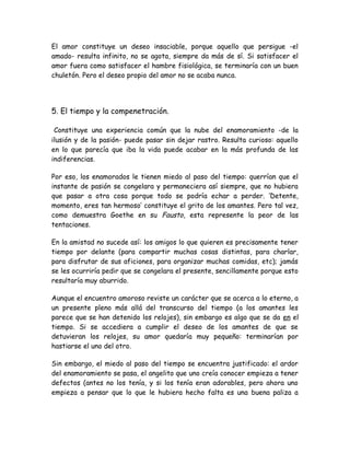 El amor constituye un deseo insaciable, porque aquello que persigue -el
amado- resulta infinito, no se agota, siempre da más de sí. Si satisfacer el
amor fuera como satisfacer el hambre fisiológica, se terminaría con un buen
chuletón. Pero el deseo propio del amor no se acaba nunca.
5. El tiempo y la compenetración.
Constituye una experiencia común que la nube del enamoramiento -de la
ilusión y de la pasión- puede pasar sin dejar rastro. Resulta curioso: aquello
en lo que parecía que iba la vida puede acabar en la más profunda de las
indiferencias.
Por eso, los enamorados le tienen miedo al paso del tiempo: querrían que el
instante de pasión se congelara y permaneciera así siempre, que no hubiera
que pasar a otra cosa porque todo se podría echar a perder. ‘Detente,
momento, eres tan hermoso’ constituye el grito de los amantes. Pero tal vez,
como demuestra Goethe en su Fausto, esta represente la peor de las
tentaciones.
En la amistad no sucede así: los amigos lo que quieren es precisamente tener
tiempo por delante (para compartir muchas cosas distintas, para charlar,
para disfrutar de sus aficiones, para organizar muchas comidas, etc); jamás
se les ocurriría pedir que se congelara el presente, sencillamente porque esto
resultaría muy aburrido.
Aunque el encuentro amoroso reviste un carácter que se acerca a lo eterno, a
un presente pleno más allá del transcurso del tiempo (a los amantes les
parece que se han detenido los relojes), sin embargo es algo que se da en el
tiempo. Si se accediera a cumplir el deseo de los amantes de que se
detuvieran los relojes, su amor quedaría muy pequeño: terminarían por
hastiarse el uno del otro.
Sin embargo, el miedo al paso del tiempo se encuentra justificado: el ardor
del enamoramiento se pasa, el angelito que uno creía conocer empieza a tener
defectos (antes no los tenía, y si los tenía eran adorables, pero ahora uno
empieza a pensar que lo que le hubiera hecho falta es una buena paliza a
 