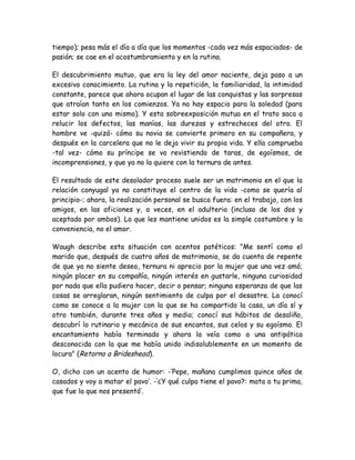 tiempo); pesa más el día a día que los momentos -cada vez más espaciados- de
pasión; se cae en el acostumbramiento y en la rutina.
El descubrimiento mutuo, que era la ley del amor naciente, deja paso a un
excesivo conocimiento. La rutina y la repetición, la familiaridad, la intimidad
constante, parece que ahora ocupan el lugar de las conquistas y las sorpresas
que atraían tanto en los comienzos. Ya no hay espacio para la soledad (para
estar solo con uno mismo). Y esta sobreexposición mutua en el trato saca a
relucir los defectos, las manías, las durezas y estrecheces del otro. El
hombre ve -quizá- cómo su novia se convierte primero en su compañera, y
después en la carcelera que no le deja vivir su propia vida. Y ella comprueba
-tal vez- cómo su príncipe se va revistiendo de taras, de egoísmos, de
incomprensiones, y que ya no la quiere con la ternura de antes.
El resultado de este desolador proceso suele ser un matrimonio en el que la
relación conyugal ya no constituye el centro de la vida -como se quería al
principio-; ahora, la realización personal se busca fuera: en el trabajo, con los
amigos, en las aficiones y, a veces, en el adulterio (incluso de los dos y
aceptado por ambos). Lo que les mantiene unidos es la simple costumbre y la
conveniencia, no el amor.
Waugh describe esta situación con acentos patéticos: "Me sentí como el
marido que, después de cuatro años de matrimonio, se da cuenta de repente
de que ya no siente deseo, ternura ni aprecio por la mujer que una vez amó;
ningún placer en su compañía, ningún interés en gustarle, ninguna curiosidad
por nada que ella pudiera hacer, decir o pensar; ninguna esperanza de que las
cosas se arreglaran, ningún sentimiento de culpa por el desastre. La conocí
como se conoce a la mujer con la que se ha compartido la casa, un día sí y
otro también, durante tres años y medio; conocí sus hábitos de desaliño,
descubrí lo rutinario y mecánico de sus encantos, sus celos y su egoísmo. El
encantamiento había terminado y ahora la veía como a una antipática
desconocida con la que me había unido indisolublemente en un momento de
locura" (Retorno a Brideshead).
O, dicho con un acento de humor: -‘Pepe, mañana cumplimos quince años de
casados y voy a matar el pavo’. -‘¿Y qué culpa tiene el pavo?: mata a tu prima,
que fue la que nos presentó’.
 