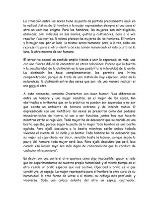 La atracción entre los sexos tiene su punto de partida precisamente aquí: en
la radical distinción. El hombre y la mujer representan siempre el uno para el
otro un continuo enigma. Para los hombres, las mujeres son ininteligibles,
absurdas, casi ridículas en sus manías, gustos y costumbres, pero a la vez
resultan fascinantes; lo mismo piensan las mujeres de los hombres. El hombre
y la mujer son -por un lado- lo mismo: seres humanos; pero, a la vez, cada uno
representa para el otro -dentro de esa común humanidad- el lado oculto de la
luna, la otra manera de ser humano.
El atractivo sexual en sentido amplio tiende a unir lo separado; es más: une
con una fuerza difícil de encontrar en otras relaciones. Parece que la fuerza
y la peculiaridad de la distinción es lo que posibilita la intensidad de la unión.
La distinción los hace complementarios, les permite una íntima
compenetración, porque se trata de una distinción muy especial, única en la
naturaleza: la distinción entre dos seres que son -de una manera radical- el
uno para el otro.
A este respecto, comenta Chesterton con buen humor: "Las diferencias
entre un hombre y una mujer resultan, en el mejor de los casos, tan
obstinadas e irritantes que en la práctica no pueden ser superadas a no ser
que exista un ambiente de ternura extrema y de interés mutuo. O
expresándolo con una metáfora: los sexos se presentan como dos pedazos
inquebrantables de hierro, si van a ser fundidos juntos hay que hacerlo
mientras están al rojo vivo. Toda mujer ha de descubrir que su marido es una
bestia egoísta, porque según la pauta de la mujer todo hombre es una bestia
egoísta. Pero ojalá descubra a la bestia mientras están ambos todavía
viviendo el cuento de La bella y la bestia. Todo hombre ha de descubrir que
su mujer es caprichosa -es decir, sensible hasta la locura-, porque según la
pauta del hombre toda mujer está loca. Pero ojalá descubra que está loca
cuando esa locura suya sea más digna de consideración que la cordura de
cualquier otra persona".
Es decir, por una parte el otro aparece como algo inaccesible, opaco: el lado
que no experimentamos de nuestra propia humanidad; y al mismo tiempo en el
otro reside un brillo especial que nos cautiva. Opacidad y brillo es lo que
constituye un espejo. La mujer representa para el hombre la otra cara de su
humanidad, la otra forma de verse a sí mismo, su reflejo más profundo; y
viceversa. Cada uno coloca delante del otro un espejo cautivador,
 