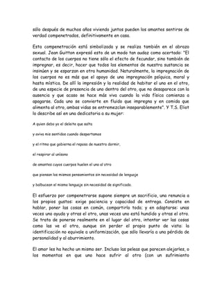 sólo después de muchos años viviendo juntos pueden los amantes sentirse de
verdad compenetrados, definitivamente en casa.
Esta compenetración está simbolizada y se realiza también en el abrazo
sexual. Jean Guitton expresó esto de un modo tan audaz como acertado: "El
contacto de los cuerpos no tiene sólo el efecto de fecundar, sino también de
impregnar, es decir, hacer que todos los elementos de nuestra sustancia se
insinúen y se esparzan en otra humanidad. Naturalmente, la impregnación de
los cuerpos no es más que el apoyo de una impregnación psíquica, moral y
hasta mística. De allí la impresión y la realidad de habitar el uno en el otro,
de una especie de presencia de uno dentro del otro, que no desaparece con la
ausencia y que acaso se hace más viva cuando la vida física comienza a
apagarse. Cada uno se convierte en fluido que impregna y en comida que
alimenta al otro, ambas vidas se entremezclan inseparablemente". Y T.S. Eliot
lo describe así en una dedicatoria a su mujer:
A quien debo yo el deleite que salta
y aviva mis sentidos cuando despertamos
y el ritmo que gobierna el reposo de nuestro dormir,
el respirar al unísono
de amantes cuyos cuerpos huelen el uno al otro
que piensan los mismos pensamientos sin necesidad de lenguaje
y balbucean el mismo lenguaje sin necesidad de significado.
El esfuerzo por compenetrarse supone siempre un sacrificio, una renuncia a
los propios gustos: exige paciencia y capacidad de entrega. Consiste en
hablar, poner las cosas en común, compartirlo todo; y en adaptarse: unas
veces uno ayuda y otras el otro, unas veces uno está hundido y otras el otro.
Se trata de ponerse realmente en el lugar del otro, intentar ver las cosas
como las ve el otro, aunque sin perder el propio punto de vista: la
identificación no equivale a uniformización, que sólo llevaría a una pérdida de
personalidad y al aburrimiento.
El amor les ha hecho un mismo ser. Incluso las peleas que parecen alejarles, o
los momentos en que uno hace sufrir al otro (con un sufrimiento
 