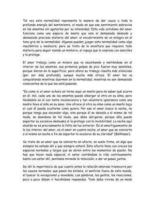 Tal vez esta normalidad represente la manera de dar cauce a toda la
profunda energía del sentimiento, el modo en que ese sentimiento sobrevive
en los amantes sin agotarles por su intensidad. Esta vida cotidiana del amor
funciona como una especie de manto que vela el demasiado desnudo y
demasiado precioso misterio del amor: el encubrimiento de un milagro en el
tono gris de la normalidad. Algunos pueden juzgar esta normalidad como algo
inauténtico y mediocre; pero se trata de la envoltura que requiere todo
misterio para seguir siendo un misterio, el ropaje que lo expresa con sencillez
y lo protege.
El amor trabaja como un minero que va escarbando y metiéndose en el
interior de los amantes; sus primeros golpes de pico fueron muy sensibles,
porque dieron en la superficie; pero ahora su trabajo resulta más silencioso
(por ser más profundo), aunque mucho más eficaz. El amor les va
conquistando mientras duermen en la normalidad, mientras no son demasiado
conscientes de lo que les está pasando.
"Es como si el amor echara en torno suyo un manto para no saber qué ocurre
en él. Así, cada uno de los amantes puede albergar al otro en su alma, pero
llevándolo en sí con tanta inconsciencia y tan voluntaria ignorancia como una
madre lleva al niño en su seno. Uno ofrece al otro su alma como un manto bajo
el cual él pueda ocultarse como quiera. Por eso el amor busca la noche, no
porque tenga que esconder algo, sino porque él se desvela a sí mismo de tal
modo, se abandona de tal modo, que debe abrigarse, porque sólo puede
soportar su excesiva desnudez si la protege con la invisibilidad. La noche aquí
aludida no es precisamente la falta de luz exterior. Es el amortiguamiento de
la luz interior del amor, es el amor en cuanto noche, el amor que se convierte
a sí mismo en noche a fin de soportar lo excesivo de su claridad" (Balthasar).
Se trata de un amor que se convierte en afecto, en suelo firme, en algo que
siempre ha estado ahí y que siempre estará. Este afecto llena con creces los
espacios normales y largos que se abren entre los momentos de pasión. No
hay que hacer nada especial, ni estar contándose la vida continuamente:
basta con estar ahí, sentados mirando la televisión, o dar un paseo juntos.
De ahí la importancia de que cuanto antes la relación amorosa transcurra por
los cauces normales: que pasen los éxtasis, el sentirse fuera de este mundo,
el buscar lo excepcional y novedoso. Las palabras, los gestos, las reacciones,
poco a poco deben ir haciéndose reposados. Todo debe vivirse de un modo
 