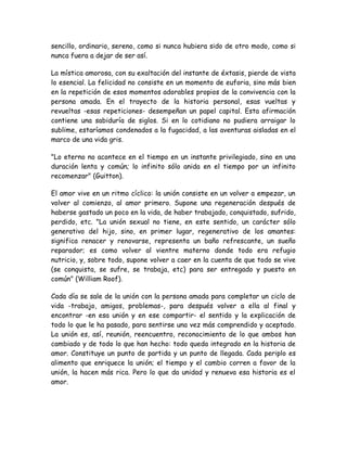 sencillo, ordinario, sereno, como si nunca hubiera sido de otro modo, como si
nunca fuera a dejar de ser así.
La mística amorosa, con su exaltación del instante de éxtasis, pierde de vista
lo esencial. La felicidad no consiste en un momento de euforia, sino más bien
en la repetición de esos momentos adorables propios de la convivencia con la
persona amada. En el trayecto de la historia personal, esas vueltas y
revueltas -esas repeticiones- desempeñan un papel capital. Esta afirmación
contiene una sabiduría de siglos. Si en lo cotidiano no pudiera arraigar lo
sublime, estaríamos condenados a la fugacidad, a las aventuras aisladas en el
marco de una vida gris.
"Lo eterno no acontece en el tiempo en un instante privilegiado, sino en una
duración lenta y común; lo infinito sólo anida en el tiempo por un infinito
recomenzar" (Guitton).
El amor vive en un ritmo cíclico: la unión consiste en un volver a empezar, un
volver al comienzo, al amor primero. Supone una regeneración después de
haberse gastado un poco en la vida, de haber trabajado, conquistado, sufrido,
perdido, etc. "La unión sexual no tiene, en este sentido, un carácter sólo
generativo del hijo, sino, en primer lugar, regenerativo de los amantes:
significa renacer y renovarse, representa un baño refrescante, un sueño
reparador; es como volver al vientre materno donde todo era refugio
nutricio, y, sobre todo, supone volver a caer en la cuenta de que todo se vive
(se conquista, se sufre, se trabaja, etc) para ser entregado y puesto en
común" (William Roof).
Cada día se sale de la unión con la persona amada para completar un ciclo de
vida -trabajo, amigos, problemas-, para después volver a ella al final y
encontrar -en esa unión y en ese compartir- el sentido y la explicación de
todo lo que le ha pasado, para sentirse una vez más comprendido y aceptado.
La unión es, así, reunión, reencuentro, reconocimiento de lo que ambos han
cambiado y de todo lo que han hecho: todo queda integrado en la historia de
amor. Constituye un punto de partida y un punto de llegada. Cada periplo es
alimento que enriquece la unión; el tiempo y el cambio corren a favor de la
unión, la hacen más rica. Pero lo que da unidad y renueva esa historia es el
amor.
 