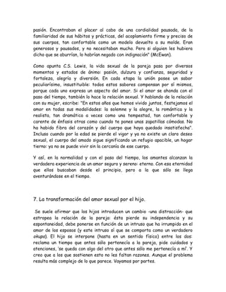 pasión. Encontraban el placer al cabo de una cordialidad pausada, de la
familiaridad de sus hábitos y prácticas, del acoplamiento firme y preciso de
sus cuerpos, tan confortable como un modelo devuelto a su molde. Eran
generosos y pausados, y no necesitaban mucho. Pero si alguien les hubiera
dicho que se aburrían, lo habrían negado con indignación" (McEwan).
Como apunta C.S. Lewis, la vida sexual de la pareja pasa por diversos
momentos y estados de ánimo: pasión, dulzura y confianza, seguridad y
fortaleza, alegría y diversión. En cada etapa la unión posee un sabor
peculiarísimo, insustituible: todos estos sabores compensan por sí mismos,
porque cada uno expresa un aspecto del amor. Si el amor se ahonda con el
paso del tiempo, también lo hace la relación sexual. Y hablando de la relación
con su mujer, escribe: "En estos años que hemos vivido juntos, festejamos el
amor en todas sus modalidades: la solemne y la alegre, la romántica y la
realista, tan dramática a veces como una tempestad, tan confortable y
carente de énfasis otras como cuando te pones unas zapatillas cómodas. No
ha habido fibra del corazón y del cuerpo que haya quedado insatisfecha".
Incluso cuando por la edad se pierde el vigor y ya no existe un claro deseo
sexual, el cuerpo del amado sigue significando un refugio apacible, un hogar
tierno: ya no se puede vivir sin la cercanía de ese cuerpo.
Y así, en la normalidad y con el paso del tiempo, los amantes alcanzan la
verdadera experiencia de un amor seguro y sereno: eterno. Con esa eternidad
que ellos buscaban desde el principio, pero a la que sólo se llega
aventurándose en el tiempo.
7. La transformación del amor sexual por el hijo.
Se suele afirmar que los hijos introducen un cambio -una distracción- que
estropea la relación de la pareja: ésta pierde su independencia y su
espontaneidad, debe ponerse en función de un intruso que ha irrumpido en el
amor de los esposos (y este intruso sí que se comporta como un verdadero
okupa). El hijo se interpone (hasta en un sentido físico) entre los dos:
reclama un tiempo que antes sólo pertenecía a la pareja, pide cuidados y
atenciones, ‘se queda con algo del otro que antes sólo me pertenecía a mí’. Y
creo que a los que sostienen esto no les faltan razones. Aunque el problema
resulta más complejo de lo que parece. Vayamos por partes.
 