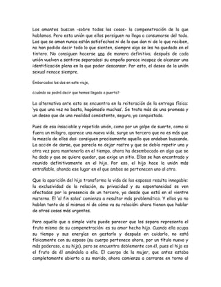 Los amantes buscan -sobre todas las cosas- la compenetración de la que
hablamos. Pero esta unión que ellos persiguen no llega a consumarse del todo.
Los que se aman nunca están satisfechos ni de lo que dan ni de lo que reciben,
no han podido decir todo lo que sienten, siempre algo se les ha quedado en el
tintero. No consiguen hacerse uno de manera definitiva; después de cada
unión vuelven a sentirse separados: su empeño parece incapaz de alcanzar una
identificación plena en la que poder descansar. Por esto, el deseo de la unión
sexual renace siempre.
Embarcados los dos en este viaje,
¿cuándo se podrá decir que hemos llegado a puerto?
La alternativa ante esto se encuentra en la reiteración de la entrega física:
‘ya que una vez no basta, hagámoslo muchas’. Se trata más de una promesa y
un deseo que de una realidad consistente, segura, ya conquistada.
Pues de esa insaciable y repetida unión, como por un golpe de suerte, como si
fuera un milagro, aparece una nueva vida, surge un tercero que no es más que
la mezcla de ellos dos: consiguen precisamente aquello que andaban buscando.
La acción de darse, que parecía no dejar rastro y que se debía repetir una y
otra vez para mantenerla en el tiempo, ahora ha desembocado en algo que se
ha dado y que se quiere quedar, que exige un sitio. Ellos se han encontrado y
reunido definitivamente en el hijo. Por eso, el hijo hace la unión más
entrañable, ahonda ese lugar en el que ambos se pertenecen uno al otro.
Que la aparición del hijo transforma la vida de los esposos resulta innegable:
la exclusividad de la relación, su privacidad y su espontaneidad se ven
afectadas por la presencia de un tercero, ya desde que está en el vientre
materno. El ‘al fin solos’ comienza a resultar más problemático. Y ellos ya no
hablan tanto de sí mismos ni de cómo va su relación: ahora tienen que hablar
de otras cosas más urgentes.
Pero aquello que a simple vista puede parecer que los separa representa el
fruto mismo de su compenetración: es su amor hecho hijo. Cuando ella ocupa
su tiempo y sus energías en gestarlo y después en cuidarlo, no está
físicamente con su esposo (su cuerpo pertenece ahora, por un título nuevo y
más poderoso, a su hijo), pero se encuentra doblemente con él, pues el hijo es
el fruto de él amándola a ella. El cuerpo de la mujer, que antes estaba
completamente abierto a su marido, ahora comienza a cerrarse en torno al
 