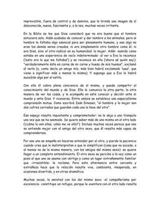 imprevisible, fuera de control y de dominio, que le brinda una imagen de sí
desconocida, nueva, fascinante y, a la vez, muchas veces irritante.
En la Biblia se lee que Dios consideró que no era bueno que el hombre
estuviera solo. Adán acababa de conocer y dar nombre a los animales; pero al
hombre le faltaba algo esencial para ser plenamente humano, y ese algo no
eran los demás seres creados, ni era simplemente otro hombre como él, ni
era Dios, sino el otro radical en su humanidad: la mujer. Adán -sumido como
estaba en una experiencia de vacío indeterminado- al ver a Eva la reconoce
(‘¡esto era lo que me faltaba!’) y se reconoce en ella (‘ahora sé quién soy’):
"verdaderamente ésta es carne de mi carne y hueso de mis huesos", exclamó
al verla (o, como decía un amigo mío, más bien habrá exclamado ‘¡uau!’, que
viene a significar más o menos lo mismo). Y supongo que a Eva le habrá
sucedido algo por el estilo.
Con ella él cobra plena conciencia de sí mismo, y puede compartir el
conocimiento del mundo y de Dios. Ella le comunica la otra parte, la otra
manera de ver las cosas, y le acompaña en este conocer y decidir ante el
mundo y ante Dios. Y viceversa. Entre ambos se establece una especialísima
comprensión mutua. Como escribió Isak Dinesen, "el hombre y la mujer son
dos cofres cerrados que guardan cada uno la llave del otro".
Ese espejo resulta inquietante y comprometedor: no le deja a uno tranquilo
una vez que se ha asomado. Se quiere saber más de uno mismo en el otro lado
(‘¿cómo lo ven ellas, cómo me ve ella?’). Incluso muchas veces parece que uno
se entiende mejor con el amigo del otro sexo, que él resulta más capaz de
comprendernos.
Por eso uno se empeña en hacerse entender por el otro, y pierde la paciencia
cuando cree que le malinterpretan o que le simplifican (cosa que no sucede, o
al menos no de la misma manera, con los amigos del mismo sexo): se quiere
llegar a un completo entendimiento. El otro sexo se percibe a la vez como un
pozo al que uno se asoma con vértigo y como un lugar extrañamente familiar
que -irresistible- le reclama. Pero esta alternancia entre cercanía y
extrañeza hace que la relación resulte viva, cambiante, inesperada, en
ocasiones divertida, y en otras dramática.
Muchas veces, la amistad con los del mismo sexo -el compañerismo por
excelencia- constituye un refugio, porque la aventura con el otro lado resulta
 