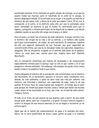 posibilidad dormida; él ha realizado un gesto intenso de entrega, en el que ha
puesto todas sus fuerzas, pero el resultado de la unión se le escapa, le
parece desproporcionado: él ha entrado en su mujer y ha puesto en marcha el
misterio de una nueva vida, y ahora se le pide que espere fuera. Él no vive la
concepción, ni la sufre, ni la disfruta como ella: por eso la contempla como
quien contempla un misterio al que él mismo ha contribuido pero que le
supera, y pregunta, e intenta participar de la alegría de su esposa, y se siente
culpable cuando ve que sólo ella carga con el peso y el dolor.
Pero el peso y el dolor son el precio de toda sabiduría: la mujer encinta toca
el misterio del origen de la vida y de su sentido, y el hombre sólo puede
participar externamente -de oídas- de esta sabiduría. El embarazo requiere
de ella una especial dedicación de sus fuerzas, una gran capacidad de
concentración íntima: por eso se le disculpan todos los caprichos, despistes y
desganas. Ella se encuentra ocupada en el sentido más pleno de la palabra:
"ahora yo como para dos, camino para dos, respiro para dos" (Natalie
Merchant).
Así, la concepción constituye una fuente de novedades y de comunicación
especialmente intensa para la pareja; aquí es ella la que cuenta y él el que
pregunta e intenta entender. Sin embargo, ella siempre se queda corta, nunca
puede traducir en palabras todo lo que siente.
Junto (después) al misterio de la concepción, nos encontramos con el misterio
del nacimiento. En el nacimiento, aparece el tercero como totalmente otro,
dotado de vida autónoma, a quien se abre toda una vida por delante: una
historia, una felicidad y plenitud, una capacidad de amar como la de sus
padres. El futuro lleno de cosas buenas que compartir, el tiempo que el amor
pide porque les tienen que pasar muchas cosas y tienen que hablar de muchas
cosas, ahora se ha encarnado en el hijo, que trae -en el sentido más radical-
tiempo y futuro.
El niño es el fruto de esa mezcla de sus padres; sólo a partir de esa unión
sexual pudo darse este ser irrepetible y original: él nunca hubiera llegado a
existir al margen de esa mezcla amorosa (‘si no os llegáis a encontrar yo no
estaría aquí’).
Igual que de la ilusión del enamoramiento se pasa a la realidad del amor,
ahora, de la mera posibilidad de hacer cosas juntos se pasa a la realidad
 